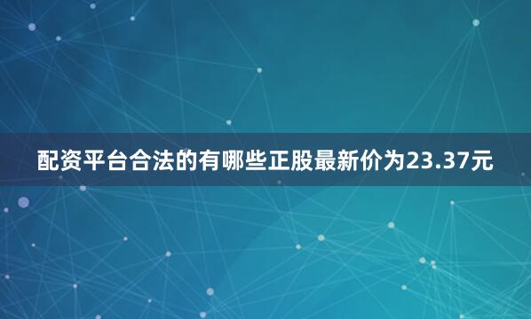 配资平台合法的有哪些正股最新价为23.37元
