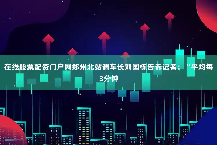 在线股票配资门户网　　郑州北站调车长刘国栋告诉记者：“平均每3分钟